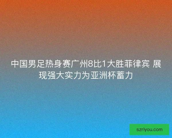 中国男足热身赛广州8比1大胜菲律宾 展现强大实力为亚洲杯蓄力
