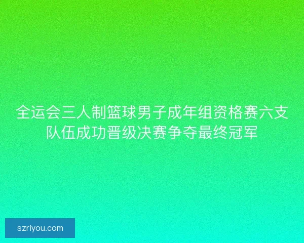 全运会三人制篮球男子成年组资格赛六支队伍成功晋级决赛争夺最终冠军